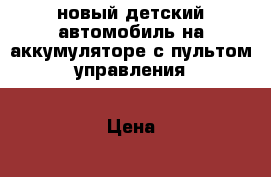 новый детский автомобиль на аккумуляторе с пультом управления › Цена ­ 9 500 - Челябинская обл., Магнитогорск г. Дети и материнство » Игрушки   